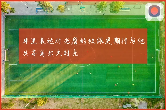 库里表达对老詹的钦佩更期待与他共享高尔夫时光