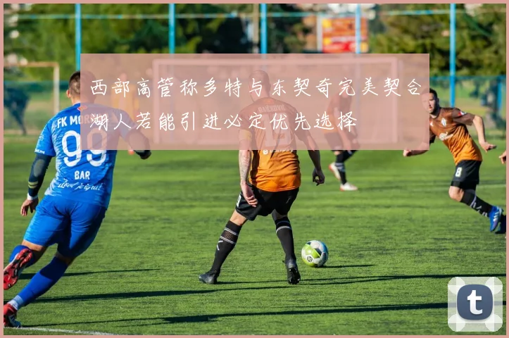 西部高管称多特与东契奇完美契合湖人若能引进必定优先选择