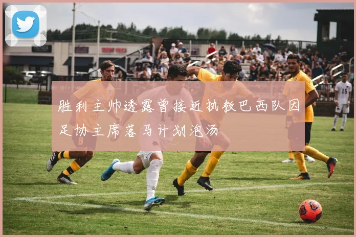 胜利主帅透露曾接近执教巴西队因足协主席落马计划泡汤