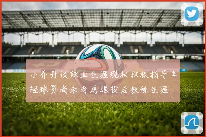 小乔丹谈职业生涯现状积极指导年轻球员尚未考虑退役后教练生涯
