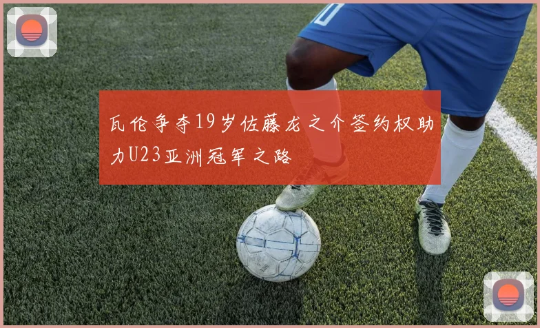 瓦伦争夺19岁佐藤龙之介签约权助力U23亚洲冠军之路