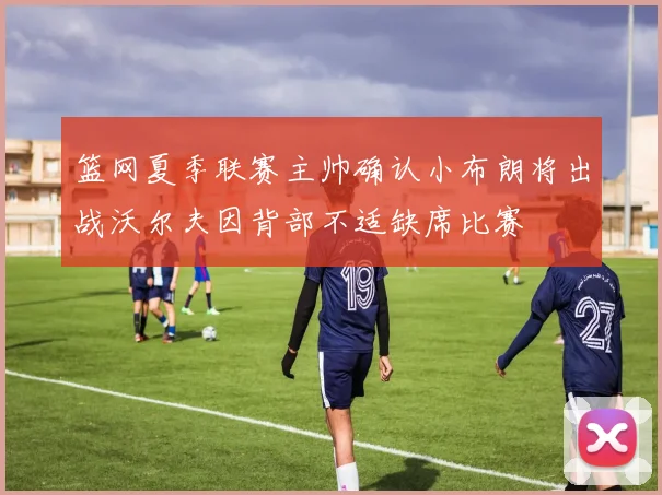 篮网夏季联赛主帅确认小布朗将出战沃尔夫因背部不适缺席比赛