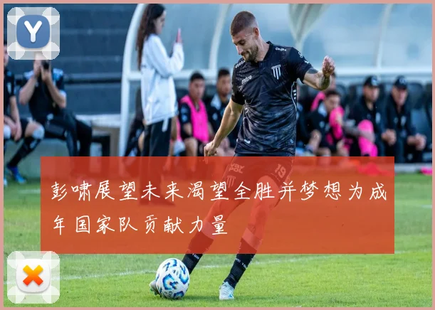 彭啸展望未来渴望全胜并梦想为成年国家队贡献力量