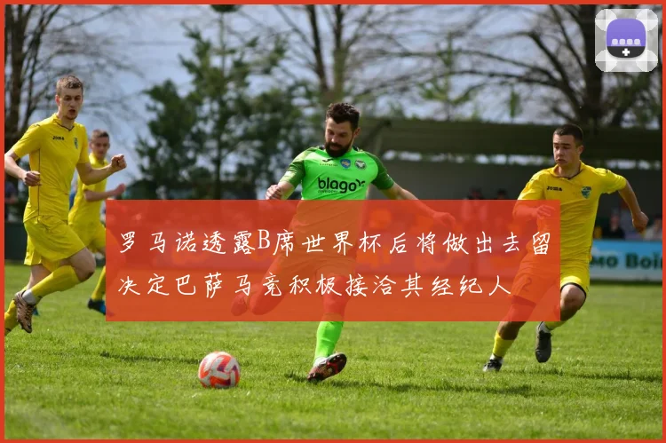 罗马诺透露B席世界杯后将做出去留决定巴萨马竞积极接洽其经纪人