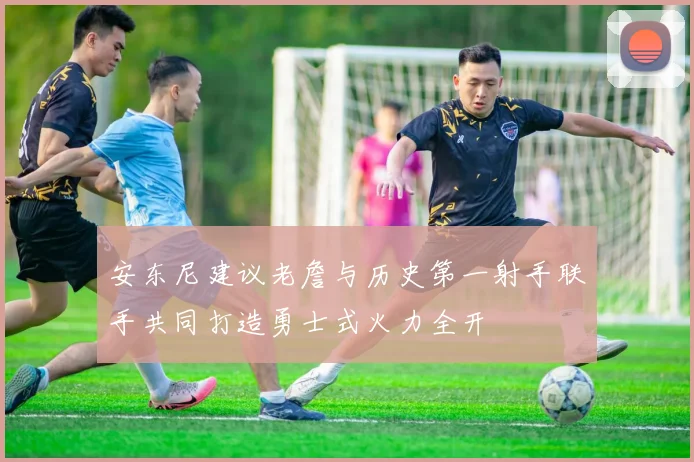 安东尼建议老詹与历史第一射手联手共同打造勇士式火力全开