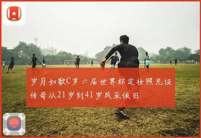 岁月如歌C罗六届世界杯定妆照见证传奇从21岁到41岁风采依旧