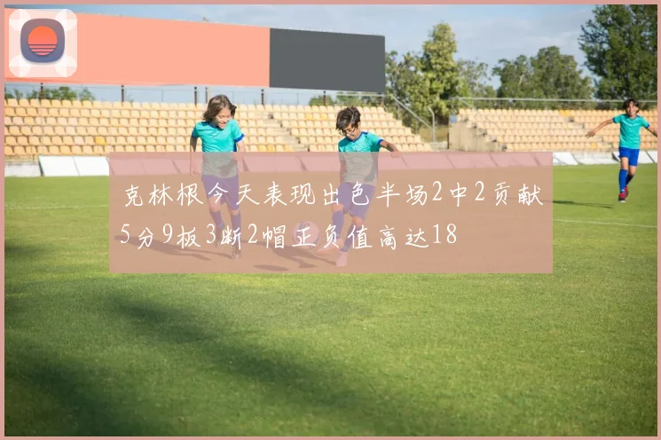 克林根今天表现出色半场2中2贡献5分9板3断2帽正负值高达18