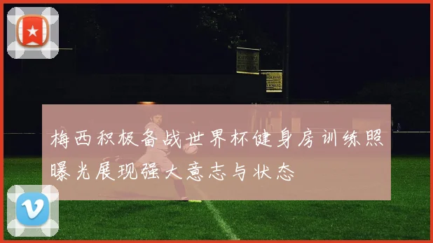 梅西积极备战世界杯健身房训练照曝光展现强大意志与状态