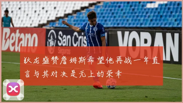 狄龙盛赞詹姆斯希望他再战一年直言与其对决是无上的荣幸