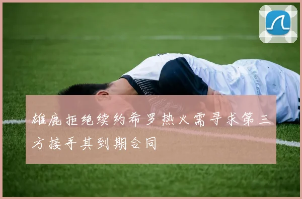 雄鹿拒绝续约希罗热火需寻求第三方接手其到期合同