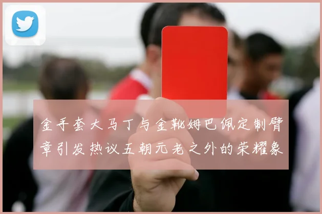 金手套大马丁与金靴姆巴佩定制臂章引发热议五朝元老之外的荣耀象征