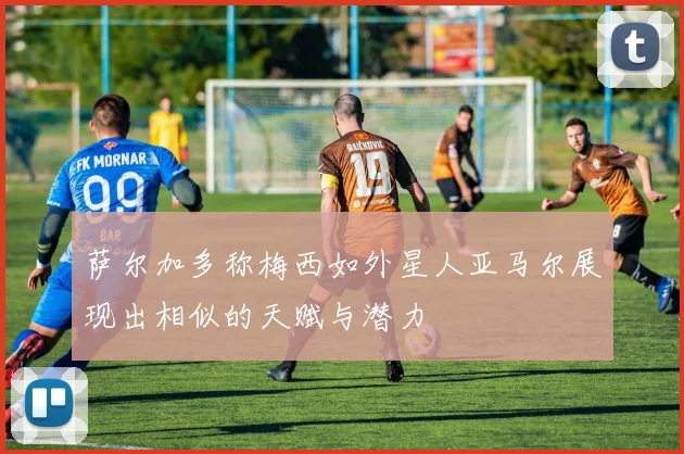 萨尔加多称梅西如外星人亚马尔展现出相似的天赋与潜力