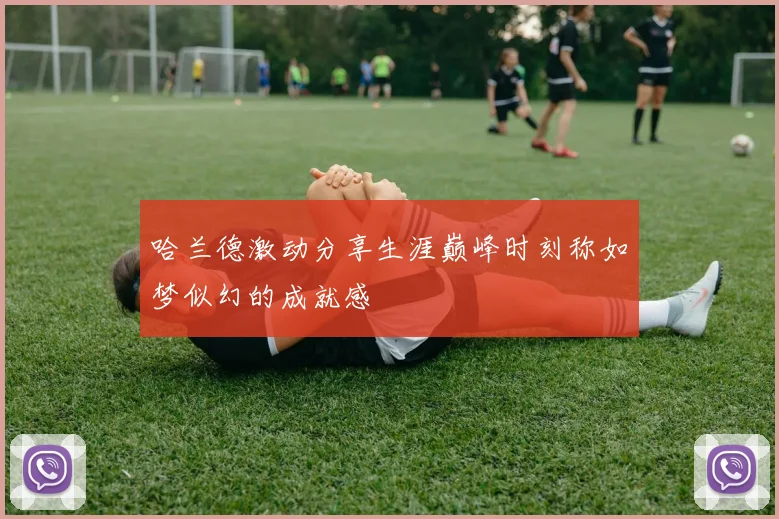 哈兰德激动分享生涯巅峰时刻称如梦似幻的成就感