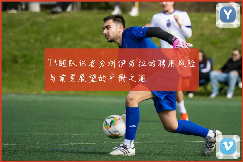 TA随队记者分析伊劳拉的聘用风险与前景展望的平衡之道
