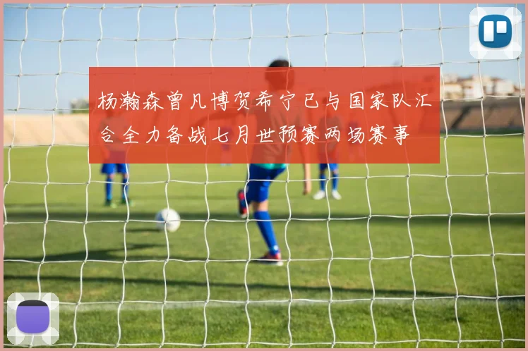 杨瀚森曾凡博贺希宁已与国家队汇合全力备战七月世预赛两场赛事