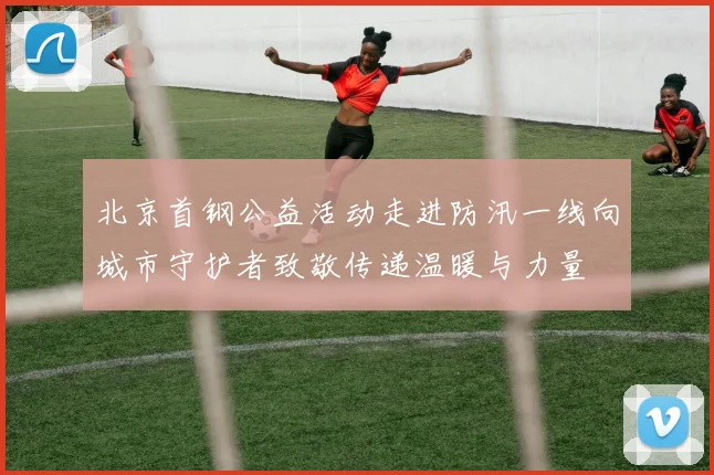 北京首钢公益活动走进防汛一线向城市守护者致敬传递温暖与力量