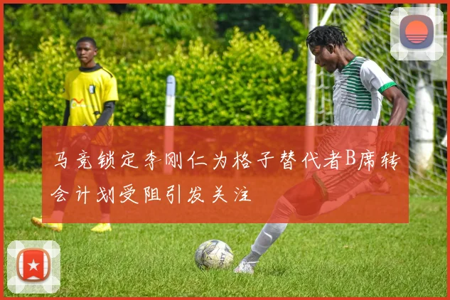 马竞锁定李刚仁为格子替代者B席转会计划受阻引发关注