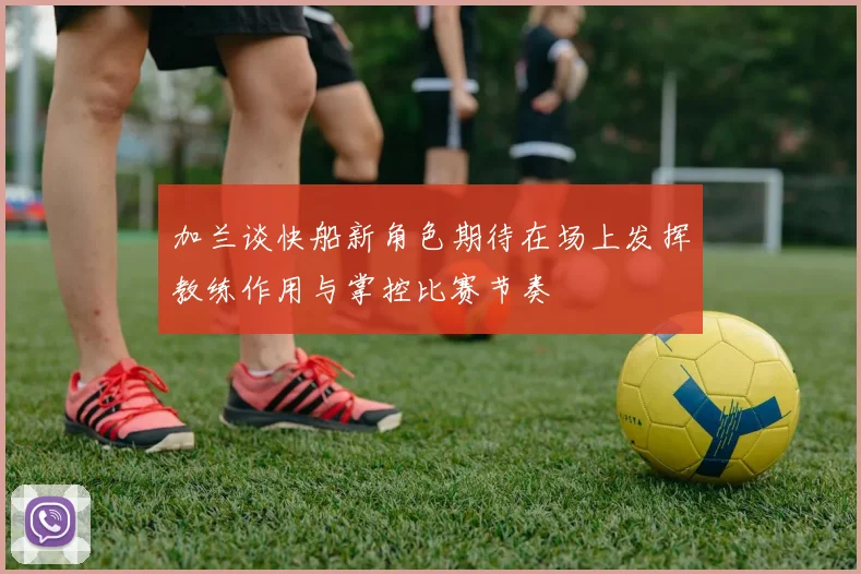 加兰谈快船新角色期待在场上发挥教练作用与掌控比赛节奏