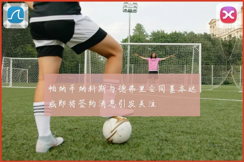 帕纳辛纳科斯与德弗里合同基本达成即将签约消息引发关注