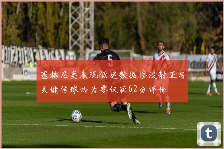 塞梅尼奥表现低迷数据惨淡射正与关键传球均为零仅获62分评价