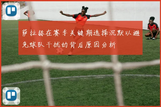 萨拉赫在赛季关键期选择沉默以避免球队干扰的背后原因分析