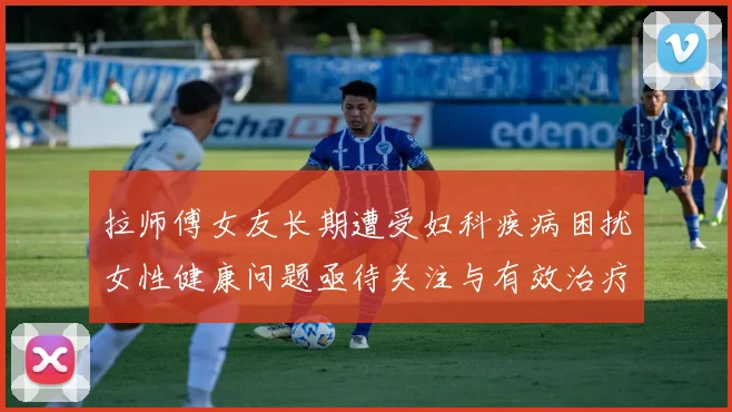 拉师傅女友长期遭受妇科疾病困扰女性健康问题亟待关注与有效治疗方案