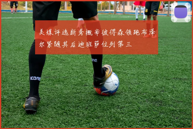 美媒评选新秀概率彼得森领跑布泽尔紧随其后迪班萨位列第三