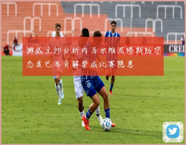 挪威主帅分析内马尔维尼修斯防守态度巴洛贡解禁成比赛隐患