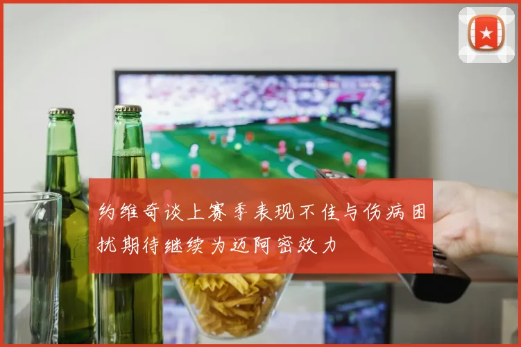 约维奇谈上赛季表现不佳与伤病困扰期待继续为迈阿密效力