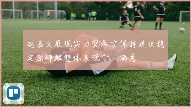 赵嘉义展现实力贺希宁保持进攻稳定庞峥麟整体表现令人满意