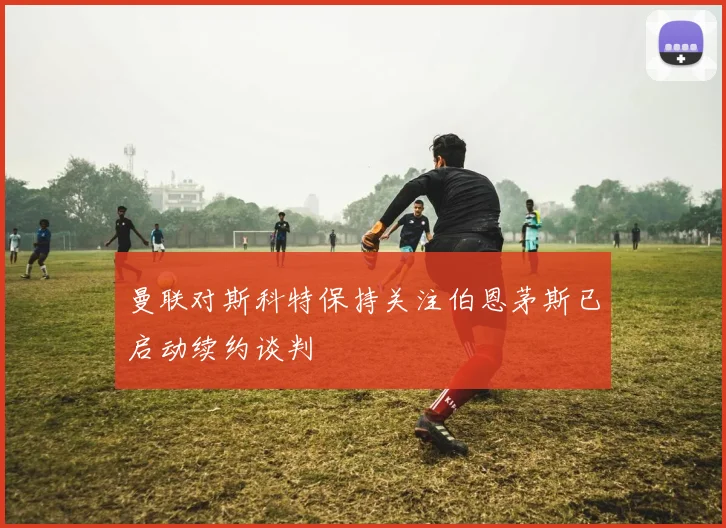 曼联对斯科特保持关注伯恩茅斯已启动续约谈判